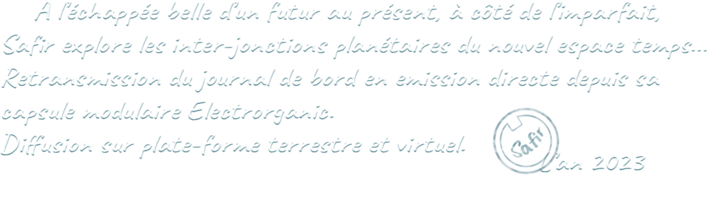 À l'échappée belle d'un futur au présent, à côté de l'imparfait, Safir explore les inter-jonctions planétaires du nouvel espace temps... Retransmission du journal de bord en emission directe depuis sa capsule modulaire Electrorganic. Diffusion sur plate-forme terrestre et virtuel. L'an 2023